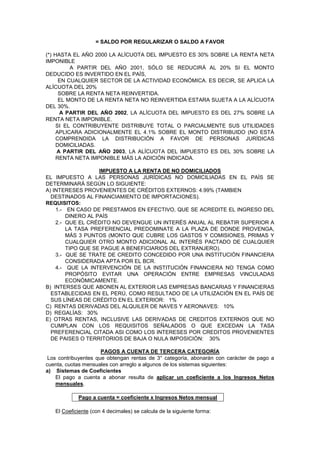 = SALDO POR REGULARIZAR O SALDO A FAVOR
(*) HASTA EL AÑO 2000 LA ALÍCUOTA DEL IMPUESTO ES 30% SOBRE LA RENTA NETA
IMPONIBLE
A PARTIR DEL AÑO 2001, SÓLO SE REDUCIRÁ AL 20% SI EL MONTO
DEDUCIDO ES INVERTIDO EN EL PAÍS,
EN CUALQUIER SECTOR DE LA ACTIVIDAD ECONÓMICA. ES DECIR, SE APLICA LA
ALÍCUOTA DEL 20%
SOBRE LA RENTA NETA REINVERTIDA.
EL MONTO DE LA RENTA NETA NO REINVERTIDA ESTARA SUJETA A LA ALÍCUOTA
DEL 30%.
A PARTIR DEL AÑO 2002, LA ALÍCUOTA DEL IMPUESTO ES DEL 27% SOBRE LA
RENTA NETA IMPONIBLE.
SI EL CONTRIBUYENTE DISTRIBUYE TOTAL O PARCIALMENTE SUS UTILIDADES
APLICARA ADICIONALMENTE EL 4.1% SOBRE EL MONTO DISTRIBUIDO (NO ESTÁ
COMPRENDIDA LA DISTRIBUCIÓN A FAVOR DE PERSONAS JURÍDICAS
DOMICILIADAS.
A PARTIR DEL AÑO 2003, LA ALÍCUOTA DEL IMPUESTO ES DEL 30% SOBRE LA
RENTA NETA IMPONIBLE MÁS LA ADICIÓN INDICADA.
IMPUESTO A LA RENTA DE NO DOMICILIADOS
EL IMPUESTO A LAS PERSONAS JURÍDICAS NO DOMICILIADAS EN EL PAÍS SE
DETERMINARÁ SEGÚN LO SIGUIENTE:
A) INTERESES PROVENIENTES DE CRÉDITOS EXTERNOS: 4.99% (TAMBIEN
DESTINADOS AL FINANCIAMIENTO DE IMPORTACIONES).
REQUISITOS:
1.- EN CASO DE PRESTAMOS EN EFECTIVO, QUE SE ACREDITE EL INGRESO DEL
DINERO AL PAÍS
2.- QUE EL CRÉDITO NO DEVENGUE UN INTERÉS ANUAL AL REBATIR SUPERIOR A
LA TASA PREFERENCIAL PREDOMINATE A LA PLAZA DE DONDE PROVENGA,
MÁS 3 PUNTOS (MONTO QUE CUBRE LOS GASTOS Y COMISIONES, PRIMAS Y
CUALQUIER OTRO MONTO ADICIONAL AL INTERÉS PACTADO DE CUALQUIER
TIPO QUE SE PAGUE A BENEFICIARIOS DEL EXTRANJERO).
3.- QUE SE TRATE DE CREDITO CONCEDIDO POR UNA INSTITUCIÓN FINANCIERA
CONSIDERADA APTA POR EL BCR.
4.- QUE LA INTERVENCIÓN DE LA INSTITUCIÓN FINANCIERA NO TENGA COMO
PROPÓSITO EVITAR UNA OPERACIÓN ENTRE EMPRESAS VINCULADAS
ECONÓMICAMENTE.
B) INTERSES QUE ABONEN AL EXTERIOR LAS EMPRESAS BANCARIAS Y FINANCIERAS
ESTABLECIDAS EN EL PERÚ, COMO RESULTADO DE LA UTILIZACIÓN EN EL PAÍS DE
SUS LÍNEAS DE CRÉDITO EN EL EXTERIOR: 1%
C) RENTAS DERIVADAS DEL ALQUILER DE NAVES Y AERONAVES: 10%
D) REGALÍAS: 30%
E) OTRAS RENTAS, INCLUSIVE LAS DERIVADAS DE CREDITOS EXTERNOS QUE NO
CUMPLAN CON LOS REQUISITOS SEÑALADOS O QUE EXCEDAN LA TASA
PREFERENCIAL CITADA ASI COMO LOS INTERESES POR CREDITOS PROVENIENTES
DE PAISES O TERRITORIOS DE BAJA O NULA IMPOSICIÓN: 30%
PAGOS A CUENTA DE TERCERA CATEGORÍA
Los contribuyentes que obtengan rentas de 3° categoría, abonarán con carácter de pago a
cuenta, cuotas mensuales con arreglo a algunos de los sistemas siguientes:
a) Sistemas de Coeficientes
El pago a cuenta a abonar resulta de aplicar un coeficiente a los Ingresos Netos
mensuales.
Pago a cuenta = coeficiente x Ingresos Netos mensual
El Coeficiente (con 4 decimales) se calcula de la siguiente forma:
 