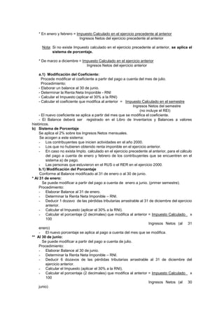 * En enero y febrero = Impuesto Calculado en el ejercicio precedente al anterior
Ingresos Netos del ejercicio precedente al anterior
Nota: Si no existe Impuesto calculado en el ejercicio precedente al anterior, se aplica el
sistema de porcentaje.
* De marzo a diciembre = Impuesto Calculado en el ejercicio anterior
Ingresos Netos del ejercicio anterior
a.1) Modificación del Coeficiente:
Procede modificar el coeficiente a partir del pago a cuenta del mes de julio.
Procedimiento:
- Elaborar un balance al 30 de junio.
- Determinar la Renta Neta Imponible - RNI
- Calcular el Impuesto (aplicar el 30% a la RNI)
- Calcular el coeficiente que modifica al anterior = Impuesto Calculado en el semestre
Ingresos Netos del semestre
(no incluye el REI)
- El nuevo coeficiente se aplica a partir del mes que se modifica el coeficiente.
- El Balance deberá ser registrado en el Libro de Inventarios y Balances a valores
históricos.
b) Sistema de Porcentaje
Se aplica el 2% sobre los Ingresos Netos mensuales.
Se acogen a este sistema:
- Los contribuyentes que inicien actividades en el año 2000.
- Los que no hubieren obtenido renta imponible en el ejercicio anterior.
- En caso no exista Impto. calculado en el ejercicio precedente al anterior, para el cálculo
del pago a cuenta de enero y febrero de los contribuyentes que se encuentren en el
sistema a) de pago.
- Las personas que estuvieron en el RUS o el RER en el ejercicio 2000.
b.1) Modificación del Porcentaje
Conforme al Balance modificado al 31 de enero o al 30 de junio.
* Al 31 de enero:
Se puede modificar a partir del pago a cuenta de enero a junio. (primer semestre).
Procedimiento:
- Elaborar Balance al 31 de enero.
- Determinar la Renta Neta Imponible – RNI.
- Deducir 1 dozavo de las pérdidas tributarias arrastrable al 31 de diciembre del ejercicio
anterior.
- Calcular el Impuesto (aplicar el 30% a la RNI).
- Calcular el porcentaje (2 decimales) que modifica al anterior = Impuesto Calculado x
100
Ingresos Netos (al 31
enero)
- El nuevo porcentaje se aplica al pago a cuenta del mes que se modifica.
** Al 30 de junio:
Se puede modificar a partir del pago a cuenta de julio.
Procedimiento:
- Elaborar Balance al 30 de junio.
- Determinar la Renta Neta Imponible – RNI.
- Deducir 6 dozavos de las pérdidas tributarias arrastrable al 31 de diciembre del
ejercicio anterior.
- Calcular el Impuesto (aplicar el 30% a la RNI).
- Calcular el porcentaje (2 decimales) que modifica al anterior = Impuesto Calculado x
100
Ingresos Netos (al 30
junio)
 