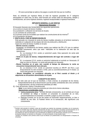 - El nuevo porcentaje se aplica a los pagos a cuenta del mes que se modifica.
Nota: se entiende por Ingresos Netos al total de ingresos gravables de 3° categoría
devengados en cada mes, es decir, está formado por ventas netas de descuentos, rebajas y
bonificaciones, así como ingresos diversos, ingresos excepcionales e ingresos financieros.
IMPUESTO GENERAL A LAS VENTAS
Operaciones Gravadas
El Impuesto General a las Ventas grava las siguientes operaciones:
a) La venta en el país de bienes muebles;
b) La prestación o utilización de servicios en el país;
c) Los contratos de construcción;
d) La primera venta de inmuebles que realicen los constructores de los mismos
36
.
e) La importación de bienes.
1. VENTA EN EL PAÍS DE BIENES MUEBLES
Está gravada con impuesto la venta de bienes muebles ubicados en el territorio nacional y
realizada en cualquiera de las etapas del ciclo de producción y distribución.
Casos de venta de bienes muebles en el país:
- Bienes nuevos y usados
Excepción: la transferencia de bienes usados que realicen las PN o PJ que no realicen
actividad empresarial, salvo que sean habituales en la realización de este tipo de
operaciones.
Ej.: La empresa X S.A. vende un automóvil usado. Esta operación de venta está
gravada con IGV.
- Venta en el país de bienes, independientemente del lugar del contrato o lugar del
pago
Ej.: La empresa X S.A. vende un automóvil celebrando el contrato en Venezuela. El
pago se hará en Panamá. La venta está gravada con impuesto.
- Bienes inscritos en el país, aún cuando al tiempo de efectuarse la venta se
encuentren temporalmente fuera del país.
Ej.: La empresa X S.A. vende un automóvil inscritos en RR.PP. del Perú y que
temporalmente ha sido enviado a Chile, para su acondicionamiento por 6 meses. La
venta está gravada con impuesto.
- Bienes intangibles, se consideran ubicados en el Perú cuando el titular y el
adquirente se encuentren domiciliados en el país.
CONCEPTO DE VENTA
a) Es todo acto por el que se transfiere, a título oneroso, la propiedad de los bienes,
independientemente de la denominación que las partes contratantes den a los contratos
o negociaciones y de las condiciones pactadas por ellas.
Ej.: Caso de permuta, implica 2 transferencias.
Nota: no es venta el canje de productos por otros de la misma naturaleza.
Operaciones consideradas venta
Venta propiamente dicha También llamada compraventa, es el contrato por el que
el vendedor se obliga a transferir al comprador la propiedad de un bien,
comprometiéndose el comprador a recibirlo y pagar su precio en dinero.
Permuta Contrato por el que las partes se transmiten respectivamente, un bien a
cambio de otro bien. Si hubiese dinero en la transacción, ello significaría una
compraventa.
36
También está gravada la posterior venta del inmueble que realicen las empresas vinculadas con el constructor,
cuando el inmueble haya sido adquirido directamente de éste o de empresas vinculadas económicamente con el
mismo, salvo que se demuestre que el precio de la venta realizada es igual o mayor al valor de mercado.
Se entiende por valor de mercado el que normalmente se obtiene en las operaciones onerosas que el constructor o
la empresa realizan con terceros no vinculados, o el valor de tasación, el que resulte mayor.
También se considera como primera venta la que se efectúe con posterioridad a la reorganización o traspaso de
empresas.
 