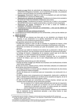 Dación en pago Modo de extinciónde las obligaciones. El deudor se libera de su
compromiso entregando al acreedor, con el consentimiento de éste, una prestación
(bienes o servicios) distinta a la convenida originalmente.
Expropiación Desposesión legal de un bien a su propietario por parte del Estado,
generalmente por razones de utilidad pública.
Adjudicación por disolución de sociedades Transferencia de bienes de la sociedad a
los socios por motivo de conclusión o finalización de la misma.
Aportes sociales Transferencia de bienes o servicios de un sujeto a una sociedad,
que permite incrementar el capital social de ésta y convertir en socio al aportante.
Adjudicación por remate Transferencia de un bien a través de martillero o
subastador, en subasta o venta pública.
Transferencia de bienes efectuada por comisionistas y otros que las realicen por
cuenta de terceros.
Cualquier otro acto que conduzca al mismo fin.
b) La transferencia de bienes efectuados por los comisionistas, y otros que las realicen por
cuenta de terceros.
c) Retiro de bienes
Ej.: Socio de una empresa que lleva para su uso doméstico una lámpara de la
empresa, la que obviamente no le significa desembolso de dinero alguno. Esta
operación es una transferencia gratuita para la empresa.
Las siguientes operaciones son retiro de bienes:
• Transferencia gratuita A partir de ella se transfiere la propiedad de bienes a título
gratuito, tales como obsequios, muestras comerciales y bonificaciones, entre otros.
• Apropiación de bienes de la empresa por parte del propietario, socio o titular de la
empresa
• El consumo que realice la empresa de los bienes de su producción o del giro de su
negocio (Excepción: que sea necesario para la realización de operaciones gravadas).
• La entrega de bienes a trabajadores de la empresa cuando sean de su libre de
disposición y no sean necesarios para la prestación de servicios
• La entrega de bienes pactada por Convenios Colectivos que no se consideren
condición de trabajo y que a su vez no sean indispensables para la prestación de
servicios
Las siguientes operaciones no son retiro de bienes:
- Entrega de bienes muebles que efectúen las empresas como bonificaciones al cliente
sobre ventas realizadas
37
.
El retiro de insumos, materias primas y bienes intermedios utilizados en la elaboración
de los bienes que produce la empresa.
- La entrega de bienes a un tercero para ser utilizados en la fabricación de otros bienes
que la empresa le hubiere encargado.
- El retiro de bienes por el constructor para ser incorporados a la construcción de un
inmueble.
- El retiro de bienes como consecuencia de la desaparición, destrucción o pérdida de
bienes, debidamente acreditada (con el informe de la compañía de seguros, de ser el
caso, y con el respectivo documento policial u otros).
- El retiro de bienes para ser consumidos por la propia empresa, siempre que sea
necesario para la realización de las operaciones gravadas.
Ej.: La empresa X S.A. fabrica aceite lubricante para todo tipo de maquinaria.
El consumo de aceite por la empresa con el fin de lubricar la propia
maquinaria de fabricación del aceite, no estará gravado (es necesario
para la realización de las operaciones gravadas).
- Bienes no consumibles, utilizados por la propia empresa, siempre que sea necesario
para la realización de las operaciones gravadas y que dichos bienes no sean
retirados a favor de terceros.
37
Los descuentos que se concedan u otorguen no forman parte de la base imponible del IGV, siempre que:
a) Se trate de prácticas usuales en el mercado o que respondan a determinadas circunstancias tales como pago
anticipado, monto, volumen u otros;
b) Se otorguen con carácter general en todos los casos en que ocurran iguales condiciones;
c) Conste en el comprobante de pago o en la nota de crédito respectiva.
 