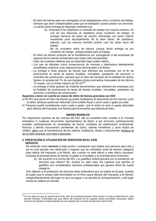 - El retiro de bienes para ser entregados a los trabajadores como condición de trabajo,
siempre que sean indispensables para que el trabajador pueda prestar sus servicios,
o cuando dicha entrega se disponga mediante Ley.
Ej.: Empresa X ha celebrado un contrato de trabajo con nuevos mineros. En
una de sus cláusulas se establece como condición de trabajo, la
entrega mensual de botas de caucho reforzadas con acero interior
necesarias para elcumplimiento de la labor diaria. Se establece,
además, que los mineros también podrán usar las botas fuera del
trabajo.
No se considera retiro de bienes, porque dicha entrega es por
condición de trabajo, indispensables para el trabajo.
- El retiro de bienes producto de la transferencia por subrogación a las empresas de
seguros de los bienes siniestrados que hayan sido recuperados.
- Caso de muestras médicas que se expenden bajo receta médica.
- Los que se efectúen como consecuencia de mermas o desmedros debidamente
acreditados conforme a las disposiciones del Impuesto a la Renta.
- La entrega a título gratuito de bienes que efectúen las empresas con el fin de
promocionar la venta de bienes muebles, inmuebles, prestación de servicios o
contratos de construcción, siempre que el valor de mercado de la totalidad de dichos
bienes no exceda del 1% de sus ingresos brutos promedios mensuales de los últimos
12 meses, con un límite máximo de 20 UIT
38
.
- La entrega a título gratuito de material documentario que efectúen las empresas con
la finalidad de promocionar la venta de bienes muebles, inmuebles, prestación de
servicios o contratos de construcción.
Aspectos a tener en cuenta en casos de retiro de bienes gravados con IGV
a) El IGV que grave el retiro de bienes no podrá trasladarse al adquirente de los mismos y por
lo tanto, tampoco podrá ser deducido como crédito fiscal o como costo o gasto por éste.
b) Tampoco podrá considerarse como costo o gasto (por lo tanto no será un gasto deducible
para efectos del Impuesto a la Renta) para la empresa que efectúa el retiro.
BIENES MUEBLES
Por disposición expresa de las normas del IGV, no se considera bien mueble a la moneda
extranjera ni cualquier documento representativo de éstas; a las acciones, participaciones
sociales, participaciones en sociedades de hecho, contratos de colaboración empresarial,
facturas y demás documentos pendientes de cobro, valores mobiliarios y otros títulos de
crédito; salvo que la transferencia de los valores mobiliarios, títulos o documentos implique la
de un bien corporal, una nave o aeronave.
2. PRESTACIÓN O UTILIZACIÓN DE SERVICIOS EN EL PAÍS
SERVICIO
Se entiende como servicio a toda acción o prestación que realiza una persona para otra y
por la cual percibe una retribución o ingreso que se considere renta de tercera categoría
para efecto del Impuesto a la Renta, aún cuando no esté afecto a este último impuesto,
incluidos el arrendamiento de bienes muebles e inmuebles y el arrendamiento financiero.
Ej.: De acuerdo a la norma del IGV ¿un gasfitero estará gravado por la prestación de
servicios que ofrece? No, porque en este caso, los ingresos que percibe el
gasfitero son considerados servicios profesionales que genera renta de cuarta
categoría.
Con relación a la prestación de servicios debe entenderse que se realiza en el país, cuando
el sujeto que lo presta está domiciliado en el Perú (para efectos del Impuesto a la Renta),
independientemente del lugar en que se pague o se perciba la contraprestación y del lugar
donde se celebre el contrato.
38
En los casos en que se exceda este límite, sólo se encontrará gravado dicho exceso, el cual se determina en cada
período tributario. Entiéndase que para efecto del cómputo de los ingresos brutos promedios mensuales, deben
incluirse los ingresos correspondientes al mes respecto del cual será de aplicación dicho límite.
 