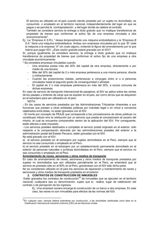 El servicio es utilizado en el país cuando siendo prestado por un sujeto no domiciliado, es
consumido o empleado en el territorio nacional, independientemente del lugar en que se
pague o se perciba la contraprestación y del lugar donde se celebre el contrato.
También se considera servicio la entrega a título gratuito que no implique transferencia de
propiedad de bienes que conforman el activo fijo de una empresa vinculada a otra
economicamente*.
Ej.: La “Empresa A S.R.L.” desea temporalmente una máquina embotelladora y la “Empresa B
S.A.” tiene una máquina embotelladora. Ambas son empresas vinculadas por lo que “B” cede
la máquina a la empresa “A” sin costo alguno, evitando la figura del arrendamiento por la que
habría que pagar IGV. ¿Esta cesión gratuita estará gravada con el IGV?
Sí, porque igualmente se considera servicio, la entrega a título gratuito que no implique
transferencia de propiedad de bienes que conforman el activo fijo de una empresa a otra
vinculada económicamente.
* Se considera empresas vinculadas cuando:
- Una empresa posea más del 30% del capital de otra empresa, directamente o por
medio de una tercera.
- Más del 30% del capital de 2 o más empresa pertenezca a una misma persona, directa
o indirectamente.
- Cuando las proporciones citadas, pertenezcan a cónyuges entre sí o a personas
vinculadas hasta el segundo grado de consanguinidad o afinidad.
- El capital de 2 o más empresas pertenezca en más del 30%, a socios comunes de
dichas empresas.
En caso de servicio de transporte internacional de pasajeros, el IGV se aplica sobre las ventas
de los pasajes u órdenes de canje que se expidan en el país, así como de los que se adquieran
en el extranjero para ser utilizados en el país.
NOTA:
- En los casos de servicios prestados por las Administraciones Tributarias inherentes a sus
funciones que prestan a otras entidades públicas por mandato legal o en virtud a convenios
celebrados entre éstas, no están gravados con el IGV.
- El monto por concepto de PEAJE que corresponde a los concesionarios de obras públicas no
constituyen tributo sino la retribución por un servicio que presta el concesionario al usuario del
mismo, el cual se encuentra comprendido dentro de la aplicación del IGV. Por consiguiente,
están afectos a este impuesto.
- Los servicios postales destinados a completar el servicio postal originado en el exterior, sólo
respecto a la compensación abonada por las administraciones postales del exterior a la
administración postal del Estado Peruano, están gravadas con el IGV.
No está gravado con el IGV:
a) el servicio prestado en el extranjero por sujetos domiciliados en el Perú, siempre que el
servicio no sea consumido o empleado en el Perú.
b) el servicio prestado en el extranjero por un establecimiento permanente domiciliado en el
exterior de personas naturales o jurídicas domiciliadas en el Perú, siempre que el servicio no
sea consumido o empleado en el Perú.
Arrendamiento de naves, aeronaves y otros medios de transporte
En caso de arrendamiento de naves, aeronaves y otros medios de transporte prestados por
sujetos no domiciliados que son utilizados parcialmente en el Perú, se entenderá que el
servicio es prestado sólo en el 60% en el Perú, gravándose con el IGV sólo dicha parte.
No se considerará utilizado en el país los servicios de reparación y mantenimiento de naves y
aeronaves y otros medios de transporte prestados en el exterior.
2. CONTRATOS DE CONSTRUCCIÓN DE INMUEBLES
Están gravados los contratos de construcción
39
de inmuebles que se ejecuten en el territorio
nacional, cualquiera sea su denominación, sujeto que lo realice, lugar de celebración del
contrato o de percepción de los ingresos.
Ej.: Una empresa naviera encarga la construcción de un barco a otra empresa. En este
caso, las naves no son inmuebles para efectos de las normas del IGV.
39
En cualquier caso, siempre deberá entenderse por construcción, a las actividades clasificadas como tales en la
Clasificación Internacional Industrial Uniforme (CIIU) de las Naciones Unidas.
 