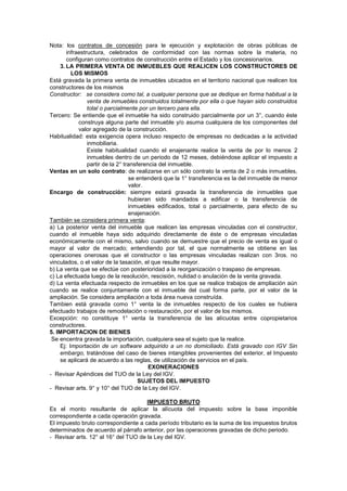 Nota: los contratos de concesión para le ejecución y explotación de obras públicas de
infraestructura, celebrados de conformidad con las normas sobre la materia, no
configuran como contratos de construcción entre el Estado y los concesionarios.
3. LA PRIMERA VENTA DE INMUEBLES QUE REALICEN LOS CONSTRUCTORES DE
LOS MISMOS
Está gravada la primera venta de inmuebles ubicados en el territorio nacional que realicen los
constructores de los mismos
Constructor: se considera como tal, a cualquier persona que se dedique en forma habitual a la
venta de inmuebles construidos totalmente por ella o que hayan sido construidos
total o parcialmente por un tercero para ella.
Tercero: Se entiende que el inmueble ha sido construido parcialmente por un 3°, cuando éste
construya alguna parte del inmueble y/o asuma cualquiera de los componentes del
valor agregado de la construcción.
Habitualidad: esta exigencia opera incluso respecto de empresas no dedicadas a la actividad
inmobiliaria.
Existe habitualidad cuando el enajenante realice la venta de por lo menos 2
inmuebles dentro de un periodo de 12 meses, debiéndose aplicar el impuesto a
partir de la 2° transferencia del inmueble.
Ventas en un solo contrato: de realizarse en un sólo contrato la venta de 2 o más inmuebles,
se entenderá que la 1° transferencia es la del inmueble de menor
valor.
Encargo de construcción: siempre estará gravada la transferencia de inmuebles que
hubieran sido mandados a edificar o la transferencia de
inmuebles edificados, total o parcialmente, para efecto de su
enajenación.
También se considera primera venta:
a) La posterior venta del inmueble que realicen las empresas vinculadas con el constructor,
cuando el inmueble haya sido adquirido directamente de éste o de empresas vinculadas
económicamente con el mismo, salvo cuando se demuestre que el precio de venta es igual o
mayor al valor de mercado; entendiendo por tal, el que normalmente se obtiene en las
operaciones onerosas que el constructor o las empresas vinculadas realizan con 3ros. no
vinculados, o el valor de la tasación, el que resulte mayor.
b) La venta que se efectúe con posterioridad a la reorganización o traspaso de empresas.
c) La efectuada luego de la resolución, rescisión, nulidad o anulación de la venta gravada.
d) La venta efectuada respecto de inmuebles en los que se realice trabajos de ampliación aún
cuando se realice conjuntamente con el inmueble del cual forma parte, por el valor de la
ampliación. Se considera ampliación a toda área nueva construída.
Tambien está gravada como 1° venta la de inmuebles respecto de los cuales se hubiera
efectuado trabajos de remodelación o restauración, por el valor de los mismos.
Excepción: no constituye 1° venta la transferencia de las alícuotas entre copropietarios
constructores.
5. IMPORTACION DE BIENES
Se encentra gravada la importación, cualquiera sea el sujeto que la realice.
Ej: Importación de un software adquirido a un no domiciliado. Está gravado con IGV Sin
embargo, tratándose del caso de bienes intangibles provenientes del exterior, el Impuesto
se aplicará de acuerdo a las reglas, de utilización de servicios en el país.
EXONERACIONES
- Revisar Apéndices del TUO de la Ley del IGV.
SUJETOS DEL IMPUESTO
- Revisar arts. 9° y 10° del TUO de la Ley del IGV.
IMPUESTO BRUTO
Es el monto resultante de aplicar la alícuota del impuesto sobre la base imponible
correspondiente a cada operación gravada.
El impuesto bruto correspondiente a cada período tributario es la suma de los impuestos brutos
determinados de acuerdo al párrafo anterior, por las operaciones gravadas de dicho periodo.
- Revisar arts. 12° al 16° del TUO de la Ley del IGV.
 