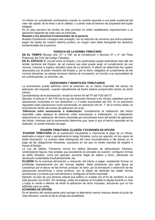 Un tributo es considerado confiscatorio cuando su cuantía equivale a una parte sustancial del
valor del capital, de la renta o de la utilidad, o cuando viola el derecho de propiedad del sujeto
obligado.
En el caso peruano los límites de este principio no están establecidos expresamente y su
aplicación depende de cada caso en particular.
Respeto a los derechos fundamentales de la persona
Nuestra Constitución consagra este precepto, con la intención de remarcar que dicha potestad,
según las bases de nuestro sistema jurídico, en ningún caso debe transgredir los derechos
fundamentales de la persona.
VIGENCIA DE LA NORMA TRIBUTARIA
EN EL TIEMPO Revisar arts. 51° y 109° de la Constitución y Normas VI° y X° del Título
Preliminar del TUO del Código Tributario.
EN EL ESPACIO El vínculo entre el Estado y los particulares puede extenderse más allá del
ámbito territorial del Estado, de tal manera que éste puede exigir el cumplimiento de sus
normas, inclusive a sujetos ubicados fuera de su territorio. A efecto de determinar los sujetos
alcanzados por el poder tributario del Estado y, por lo tanto, obligados al cumplimiento de las
normas tributarias, se adopta diversos criterios de vinculación, en función a la nacionalidad de
los contribuyentes, su domicilio, etc.
EXENCIONES Y BENEFICIOS TRIBUTARIOS
La exoneración puede definirse como la exclusión de un hecho imponible del campo de
aplicación del impuesto, cuando naturalmente tal hecho estaría comprendido dentro de dicho
campo.
Características de la exoneración: revisar la norma VII del TP del TUO del CT.
Ejemplo: el artículo 5° del TUO de la Ley del Impuesto General a las Ventas, establece que las
operaciones contenidas en sus Apéndices I y II están exoneradas del IGV. Si no estuvieran
reguladas estas operaciones como exoneradas, en aplicación del art. 1° de la norma citada, se
encontrarían dentro del campo de aplicación de la ley.
Diferencia entre exoneración e inafectación: considerando la realización del hecho
imponible, cabe destacar la distinción entre exoneración e inafectación. La inafectación
determina la no realización del hecho imponible por encontrarse fuera del ámbito de aplicación
del tributo, mientras que la exoneración determina que, pese a que el hecho imponible se ha
realizado, no existe mandato de pago.
EVASIÓN TRIBUTARIA, ELUSIÓN Y ECONOMÍA DE OPCIÓN
EVASIÓN TRIBUTARIA Es la sustracción fraudulenta e intencional al pago de un tributo,
destinada a reducir total o parcialmente la carga tributaria; como por ejemplo, en los casos de
doble facturación. La evasión debe distinguirse del mero incumplimiento o del retraso en el
pago de las obligaciones tributarias, supuestos en los que no existe voluntad de engaño o
fraude al Estado.
La Ley de Delitos Tributarios norma los delitos llamados de defraudación tributaria,
contemplando figuras más amplias que excediendo el concepto de evasión, configuran formas
de delito tributario, como por ejemplo: aumento ilegal de saldos a favor, solicitudes de
devolución sustentadas fraudulentamente, etc.
ELUSIÓN Es la eventual eliminación o reducción del tributo a pagar, empleando formas no
prohibidas expresamente por las normas legales. Debe precisarse que esta figura se
caracteriza por el abuso de las formas jurídicas; es decir, por la simulación o distorsión de las
operaciones económicas o actos jurídicos, con el objeto de disimular las reales formas
económicas o jurídicas que normalmente sí configuran el hecho imponible.
Ejemplo: el caso de una persona natural que edifica un mueble con el fin de venderlo, lo cual
está gravado con el IGV. Sin embargo, antes de enajenar el inmueble lo alquila durante un mes
y luego lo vende a efectos de eludir la aplicación de dicho impuesto, aduciendo que no fue
edificado para su venta.
ECONOMÍA DE OPCIÓN
Es el derecho del contribuyente para escoger la alternativa menos onerosa desde el punto de
vista tributario, cuando la ley le otorga esa posibilidad.
 