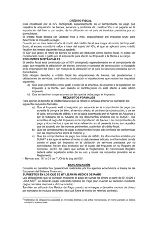 CRÉDITO FISCAL
Está constituido por el IGV consignado separadamente en el comprobante de pago que
respalda la adquisición de bienes, servicios y contratos de construcción o el pagado en la
importación del bien o con motivo de la utilización en el país de servicios prestados por no
domiciliados.
El crédito fiscal deberá ser utilizado mes a mes, deduciéndose del impuesto bruto para
determinar el impuesto a pagar.
Cuando en un mes determinado el monto del crédito fiscal sea mayor al monto del Impuesto
Bruto, el exceso constituirá saldo a favor del sujeto del IGV, el que se aplicará como crédito
fiscal en los meses siguientes hasta agotarlo.
El IGV que grave el retiro de bienes no podrá ser deducido como crédito fiscal, ni podrá ser
considerado costo o gasto por el adquirente para efecto del Impuesto a la Renta a su cargo.
REQUISITOS SUSTANCIALES
El crédito fiscal está constituido por el IGV consignado separadamente en el comprobante de
pago, que respalde la adquisición de bienes, servicios y contratos de construcción, o el pagado
en la importación del bien o con motivo de la utilización en el país de servicios prestados por no
domiciliados.
Sólo otorgan derecho a crédito fiscal las adquisiciones de bienes, las prestaciones o
utilizaciones de servicios, contratos de construcción o importaciones que reúnan los requisitos
siguientes:
a) Que sean permitidos como gasto o costo de la empresa, de acuerdo a la legislación del
Impuesto a la Renta, aún cuando el contribuyente no esté afecto a este último
impuesto.
b) Que se destinen a operaciones por las que se deba pagar el Impuesto.
REQUISITOS FORMALES
Para ejercer el derecho al crédito fiscal a que se refiere el artículo anterior se cumplirán los
siguientes requisitos formales:
a) Que el Impuesto esté consignado por separado en el comprobante de pago que
acredite la compra del bien, el servicio afecto, el contrato de construcción, o de ser
el caso, en la nota de débito, o en la copia autenticada por el Agente de Aduanas o
por el fedatario de la Aduana de los documentos emitidos por la SUNAT, que
acrediten el pago del Impuesto en la importación de bienes. Los comprobantes de
pago y documentos a que se hace referencia en el presente inciso son aquellos
que de acuerdo con las normas pertinentes, sustentan el crédito fiscal.
b) Que los comprobantes de pago o documentos hayan sido emitidos de conformidad
con las disposiciones sobre la materia; y,
c) Que los comprobantes de pago, las notas de débito, los documentos emitidos por
SUNAT a los que se refiere el inciso a) del presente artículo, o el formulario donde
conste el pago del Impuesto en la utilización de servicios prestados por no
domiciliados; hayan sido anotados por el sujeto del Impuesto en su Registro de
Compras, dentro del plazo que señale el Reglamento. El mencionado Registro
deberá estar legalizado antes de su uso y reunir los requisitos previstos en el
Reglamento.
- Revisar arts. 18° al 21 del TUO de la Ley del IGV.
BANCARIZACIÓN
Consiste en canalizar las operaciones realizadas por los agentes económicos a través de las
Empresas del Sistema Financiero.
SUPUESTOS EN LOS QUE SE UTILIZARÁN MEDIOS DE PAGO
Las obligaciones que se cumplan mediante el pago de sumas de dinero a partir de S/. 5,000 o
US$1,500
40
, se deberán pagar utilizando Medios de Pago (aun cuando se cancelen mediante
pagos parciales menores a dichos montos).
También se utilizarán los Medios de Pago cuando se entregue o devuelva montos de dinero
por concepto de mutuos de dinero (sea cual fuera el monto del referido contrato).
40
Tratándose de obligaciones pactadas en monedas distintas a las antes mencionadas, el monto pactado se deberá
convertir a nuevos soles.
 