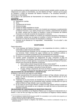 Los contribuyentes que realicen operaciones de comercio exterior también podrán cancelar sus
obligaciones con sujetos no domiciliadas, con otros Medios de Pago
41
, siempre que los pagos
se canalicen a través de empresas del Sistema Financiero o de empresas bancarias o
financieras no domiciliadas.
No se aplica a las operaciones de financiamiento con empresas bancarias o financieras no
domiciliadas.
MEDIOS DE PAGO
a) Depósitos en cuentas.
b) Giros.
c) Transferencias de fondos.
d) Órdenes de pago.
e) Tarjetas de débito expedidas en el país.
f) Tarjetas de crédito emitidas en el país o en el exterior por empresas no pertenecientes
al Sistema Financiero, cuyo objeto principal sea la emisión y administración de tarjetas
de crédito, siempre que los pagos se canalicen a través de Empresas del Sistema
Financiero en virtud de convenios de recaudación o cobranza.
g) Las tarjetas de crédito emitidas en el exterior por empresas bancarias o financieras no
domiciliadas, siempre que los pagos se canalicen a través de Empresas del Sistema
Financiero en virtud de convenios de recaudación o cobranza.
h) Cheques con la cláusula de "no negociables", "intransferibles", "no a la orden" u otra
equivalente
42
.
EXCEPCIONES
Pagos efectuados:
a) A las empresas del Sistema Financiero y a las cooperativas de ahorro y crédito no
autorizadas a captar recursos del público.
A las administraciones tributarias, por los conceptos que recaudan en cumplimiento de
sus funciones. Están incluidos los pagos recibidos por los martilIeros públicos a
consecuencia de remates encargados por las administraciones tributarias.
b) En virtud a un mandato judicial que autoriza la consignación con propósito de pago.
c) También quedan exceptuadas las obligaciones de pago, incluyendo el pago de
remuneraciones, o la entrega o devolución de mutuos de dinero que se cumplan en un
distrito en el que no existe agencia o sucursal de una empresa del Sistema Financiero,
siempre que concurran las siguientes condiciones:
 Quien reciba el dinero tenga domicilio fiscal en dicho distrito
43
.
 En el distrito señalado en el inciso a) se ubique el bien transferido, se preste el
servicio o se entregue o devuelva el mutuo de dinero.
 El pago, entrega o devolución del mutuo de dinero se realice en presencia de
un Notario o Juez de Paz que haga sus veces, quien dará fe del acto.
OBLIGACIONES DE LOS NOTARIOS Y JUECES DE PAZ,
El Notario o Juez de Paz que haga sus veces deberá:
a) Señalar expresamente en la escritura pública el Medio de Pago utilizado, siempre que
tenga a la vista el documento que acredite su uso, o dejar constancia que no se le
exhibió ninguno.
b) Tratándose de los documentos de transferencia de bienes muebles registrables o no
registrables, constatar que los contratantes hayan insertado una cláusula en la que se
señale el Medio de Pago utilizado o que no se utilizó ninguno.
c) En los casos en que se haya utilizado un Medio de Pago, deberá verificar la existencia
del documento que acredite su uso y adjuntar una copia del mismo al documento que
extienda o autorice.
OBLIGACIONES DE FUNCIONARIOS DE REGISTROS PÚBLICOS
En caso de actos inscribibles en los Registros Públicos que no requieran la intervención de un
Notario o Juez de Paz que haga sus veces, los funcionarios de Registros Públicos deberán
41
Que se establezcan mediante Decreto Supremo del MEF. En la actualidad, no se ha emitido norma respectiva, por
lo que se aplicaría los medios de pago vigentes.
42
Emitidos al amparo del artículo 190º de la Ley de Títulos Valores
43
Tratándose de personas naturales no obligadas a fijar domicilio fiscal, se tendrá en consideración el lugar de su
residencia habitual.
 