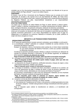 constatar que en los documentos presentados se haya insertado una cláusula en la que se
señale el Medio de Pago utilizado
44
o que no se utilizó ninguno.
SANCIONES
El Notario, Juez de Paz o funcionario de los Registros Públicos que no cumpla con lo será
sancionado de acuerdo a las normas de la Ley del Notariado Nº 26002, del Texto Único
Ordenado de la Ley Orgánica del Poder Judicial y del Estatuto de la Superintendencia Nacional
de Registros Públicos, por falta, responsabilidad disciplinaria y por responsabilidad
administrativa respectivamente
45
.
EFECTOS TRIBUTARIOS
Los pagos que se efectúen sin utilizar Medios de Pago no darán derecho a deducir gastos,
costos o créditos; a efectuar compensaciones ni a solicitar devoluciones de tributos, saldos a
favor, reintegros tributarios, recuperación anticipada, restitución de derechos arancelarios.
Tratándose de mutuos de dinero realizados por medios distintos a los señalados, la entrega de
dinero por el mutuante o la devolución del mismo por el mutuatario no permitirá que este último
sustente incremento patrimonial ni una mayor disponibilidad de ingresos para el pago de
obligaciones o la realización de consumos, debiendo el mutuante, por su parte, justificar el
origen del dinero otorgado en mutuo.
IMPUESTO A LAS TRANSACCIONES FINANCIERAS
OPERACIONES GRAVADAS
El ITF grava las operaciones en moneda nacional o extranjera, que se detallan a continuación:
a) La acreditación o débito
46
realizados en cualquier modalidad de cuentas abiertas en las
empresas del Sistema Financiero.
Excepto: los depósitos, retiros y movimientos entre cuentas de un mismo titular mantenidas
en una misma empresa del Sistema Financiero o entre sus cuentas mantenidas
en diferentes empresas.
Constituye la operación gravada principal, referida a cualquier movimiento por utilización de
cuentas de empresas bancarias o financieras. En las párrafos siguientes, se establecen
otros supuestos distintos a la utilización de cuentas.
Paga el impuesto el titular de las cuentas, salvo que ésta se encuentre exonerada.
b) Los pagos a una empresa del Sistema Financiero, en los que no se utilice cuentas
47
.
Paga el impuesto el titular del crédito (quien realiza el pago), salvo que éste sea
Mivivienda o Techo Propio.
c) La adquisición de cheques de gerencia, certificados bancarios, cheques de viajero u otros
instrumentos financieros, creados o por crearse.
Paga el impuesto quien compre el instrumento financiero.
d) La entrega al mandante o comitente del dinero recaudado o cobrado en su nombre, así
como las operaciones de pago o entrega de dinero a favor de terceros realizadas con
cargo a dichos montos, efectuadas por una empresa del Sistema Financiero
48
.
Se encuentran comprendidas en este inciso las operaciones realizadas por las empresas
del Sistema Financiero mediante el transporte de caudales.
Paga el impuesto quien reciba la cobranza en efectivo. Opera también con
establecimientos afiliados a sistemas de tarjetas de crédito o débito.
e) Los giros o envíos de dinero efectuados a través de:
1. Una empresa del Sistema Financiero, sin utilizar cuentas.
2. Una empresa de Transferencia de Fondos u otra persona o entidad generadora de renta
de tercera categoría. También está gravada la entrega al beneficiario del dinero girado o
enviado.
Paga el impuesto quien ordene la transferencia en efectivo y el beneficiario (de
corresponder).
44
Los contratantes deberán presentar copia del documento que acredite el uso del Medio de Pago.
45
El Colegio de Notarios respectivo, el Poder Judicial o la SUNARP, según corresponda, deberá poner en conocimiento
de la SUNAT las acciones adoptadas respecto del incumplimiento.
46
Depósitos o retiros.
47
Cualquiera sea la denominación que se les otorgue, los mecanismos utilizados para llevarlas a cabo -incluso a través
de movimiento de efectivo- y su instrumentación jurídica
48
Cualquiera sea la denominación que se les otorgue, los mecanismos utilizados para llevarlas a cabo -incluso a través
de movimiento de efectivo- y su instrumentación jurídica
 