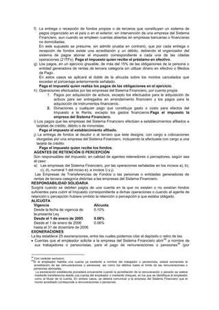f) La entrega o recepción de fondos propios o de terceros que constituyan un sistema de
pagos organizado en el país o en el exterior, sin intervención de una empresa del Sistema
Financiero, aun cuando se empleen cuentas abiertas en empresas bancarias o financieras
no domiciliadas.
En este supuesto se presume, sin admitir prueba en contrario, que por cada entrega o
recepción de fondos existe una acreditación y un débito, debiendo el organizador del
sistema de pagos abonar el impuesto correspondiente a cada una de las citadas
operaciones (2 ITFs). Paga el impuesto quien recibe el préstamo en efectivo.
g) Los pagos, en un ejercicio gravable, de más del 15% de las obligaciones de la persona o
entidad generadora de rentas de tercera categoría sin utilizar dinero en efectivo o Medios
de Pago.
En estos casos se aplicará el doble de la alícuota sobre los montos cancelados que
excedan el porcentaje anteriormente señalado.
Paga el impuesto quien realiza los pagos de las obligaciones en el ejercicio.
h) Operaciones efectuadas por las empresas del Sistema Financiero, por cuenta propia:
1. Pagos por adquisición de activos, excepto los efectuados para la adquisición de
activos para ser entregados en arrendamiento financiero y los pagos para la
adquisición de instrumentos financieros.
2. Donaciones y cualquier pago que constituya gasto o costo para efectos del
Impuesto a la Renta, excepto los gastos financieros.Paga el impuesto la
empresa del Sistema Financiero.
i) Los pagos que las empresas del Sistema Financiero efectúen a establecimientos afiliados a
tarjetas de crédito, débito o de minoristas.
Paga el impuesto el establecimiento afiliado.
j) La entrega de fondos al deudor o al tercero que éste designe, con cargo a colocaciones
otorgadas por una empresa del Sistema Financiero, incluyendo la efectuada con cargo a una
tarjeta de crédito.
Paga el impuesto quien recibe los fondos.
AGENTES DE RETENCIÓN O PERCEPCIÓN
Son responsables del impuesto, en calidad de agentes retenedores o perceptores, según sea
el caso:
a) Las empresas del Sistema Financiero, por las operaciones señaladas en los incisos a), b),
c), d), numeral 1 del inciso e), e incisos i) y j).
Las Empresas de Transferencias de Fondos o las personas o entidades generadoras de
rentas de tercera categoría distintas a las empresas del Sistema Financiero.
RESPONSABILIDAD SOLIDARIA
Surgirá cuando se debiten pagos de una cuenta en la que no existen o no existían fondos
suficientes para cubrir el Impuesto correspondiente a dichas operaciones o cuando el agente de
retención o percepción hubiere omitido la retención o percepción a que estaba obligado.
ALÍCUOTA
Vigencia Alícuota
Desde la fecha de vigencia de 0.10%
la presente Ley
Desde el 1 de enero de 2005 0.08%
Desde el 1 de enero de 2006 0.06%
hasta el 31 de diciembre de 2006
EXONERACIONES
La ley establece 25 exoneraciones, entre las cuales podemos citar el depósito o retiro de las:
Cuentas que el empleador solicite a la empresa del Sistema Financiero abrir
49
a nombre de
sus trabajadores o pensionistas, para el pago de remuneraciones o pensiones
50
(por
49
Con carácter exclusivo.
50
Si el empleador habilita una cuenta ya existente a nombre del trabajador o pensionista, estará exonerada la
acreditación de las remuneraciones o pensiones, así como los débitos hasta el límite de las remuneraciones o
pensiones abonadas.
La exoneración establecida procederá únicamente cuando la acreditación de la remuneración o pensión se realice
mediante transferencia desde una cuenta del empleador o mediante cheques, en los que se identifique al empleador
como al titular de la cuenta. En ambos casos, se deberá comunicar a la empresa del Sistema Financiero que el
monto acreditado corresponde a remuneraciones o pensiones.
 