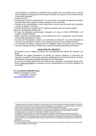 remuneraciones o pensiones se entenderá todo concepto que se considere como renta de
quinta categoría para los efectos del Impuesto a la Renta, aun cuando no se encuentre afecto
a este último impuesto)
51
.
Cuentas de CTS.
Cuentas para el SPOT (detracciones)
52
y en las cuentas que utilicen los agentes de aduana
exclusivamente para el pago de la deuda tributaria de sus comitentes.
Cuentas de las universidades y centros educativos, siempre que los fondos de las referidas
cuentas se destinen a sus fines.
Cuenta del cliente por concepto del ITF, gastos de mantenimiento de cuentas y portes.
Asimismo, las siguientes operaciones:
El pago de préstamos promocionales otorgados con cargo al Fondo MIVIVIENDA o al
Programa TECHO PROPIO.
Retiro o depósito correspondiente a contra-asientos por error o anulaciones de documentos
previamente acreditados en cuenta.
La renovación de depósitos a plazos y de certificados de depósito
53
, así como el depósito de
intereses que se generen en éstos, en las cuentas corrientes y en las cuentas de ahorro.
La renovación de créditos, cualquiera sea su modalidad, hasta por el monto que no implique
una nueva entrega de dinero en efectivo por parte de la empresa del Sistema Financiero.
DEDUCCIÓN DEL IMPUESTO
El Impuesto a que se refiere la presente Ley será deducible para efectos del Impuesto a la
Renta.
Tratándose de sujetos generadores de Rentas de Tercera Categoría, la deducción del
Impuesto se sujetará a las normas generales establecidas en la Ley del Impuesto a la Renta
(considerado como gasto deducible para determinar la Renta Neta).
En el caso de sujetos generadores de rentas de otras categorías, la deducción tendrá como
límite la renta neta global sin considerar la renta correspondiente a la de quinta categoría, de
ser el caso.
Dr. Luis Alfredo ALARCON Flores
Abogado, Investigador Jurídico,
Comparativo y Analítico.
alarconflores7@hotmail.com
Queda exceptuada de utilizar los Medios de Pago previstos en el párrafo anterior la empresa del Sistema Financiero
que pague las remuneraciones o pensiones de sus trabajadores o pensionistas en cuentas abiertas a nombre de
éstos y siempre que sea la misma empresa del Sistema Financiero quien efectúe el pago.
51
La exoneración establecida también es aplicable a los retiros que el trabajador o pensionista hubiese realizado a
partir del 1 de marzo de 2004 en la cuenta de remuneraciones y pensiones en la que el empleador le hubiese
acreditado algún monto durante el mes de febrero de 2004, y hasta dicho monto.
Lo establecido operará siempre que el depósito se hubiera realizado mediante transferencia de una cuenta del
empleador o mediante cheques en las que se identifique al empleador como titular de la cuenta. Excepcionalmente,
si la acreditación se hubiera realizado bajo cualquier otra modalidad, el empleador deberá presentar a la empresa del
Sistema Financiero una declaración jurada en la que señale que el monto acreditado corresponde a remuneraciones
o pensiones.
52
Utilizadas exclusivamente.
53
Por montos iguales o distintos, hasta por el monto que no implique una nueva entrega de dinero en efectivo por parte
del titular del depósito o del certificado.
 