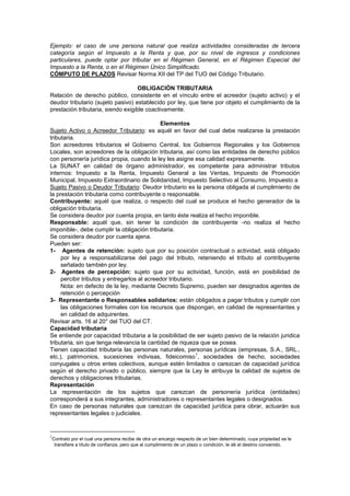 Ejemplo: el caso de una persona natural que realiza actividades consideradas de tercera
categoría según el Impuesto a la Renta y que, por su nivel de ingresos y condiciones
particulares, puede optar por tributar en el Régimen General, en el Régimen Especial del
Impuesto a la Renta, o en el Régimen Único Simplificado.
CÓMPUTO DE PLAZOS Revisar Norma XII del TP del TUO del Código Tributario.
OBLIGACIÓN TRIBUTARIA
Relación de derecho público, consistente en el vínculo entre el acreedor (sujeto activo) y el
deudor tributario (sujeto pasivo) establecido por ley, que tiene por objeto el cumplimiento de la
prestación tributaria, siendo exigible coactivamente.
Elementos
Sujeto Activo o Acreedor Tributario: es aquél en favor del cual debe realizarse la prestación
tributaria.
Son acreedores tributarios el Gobierno Central, los Gobiernos Regionales y los Gobiernos
Locales, son acreedores de la obligación tributaria, así como las entidades de derecho público
con personería jurídica propia, cuando la ley les asigne esa calidad expresamente.
La SUNAT en calidad de órgano administrador, es competente para administrar tributos
internos: Impuesto a la Renta, Impuesto General a las Ventas, Impuesto de Promoción
Municipal, Impuesto Extraordinario de Solidaridad, Impuesto Selectivo al Consumo, Impuesto a
Sujeto Pasivo o Deudor Tributario: Deudor tributario es la persona obligada al cumplimiento de
la prestación tributaria como contribuyente o responsable.
Contribuyente: aquél que realiza, o respecto del cual se produce el hecho generador de la
obligación tributaria.
Se considera deudor por cuenta propia, en tanto éste realiza el hecho imponible.
Responsable: aquél que, sin tener la condición de contribuyente -no realiza el hecho
imponible-, debe cumplir la obligación tributaria.
Se considera deudor por cuenta ajena.
Pueden ser:
1- Agentes de retención: sujeto que por su posición contractual o actividad, está obligado
por ley a responsabilizarse del pago del tributo, reteniendo el tributo al contribuyente
señalado también por ley.
2- Agentes de percepción: sujeto que por su actividad, función, está en posibilidad de
percibir tributos y entregarlos al acreedor tributario.
Nota: en defecto de la ley, mediante Decreto Supremo, pueden ser designados agentes de
retención o percepción
3- Representante o Responsables solidarios: están obligados a pagar tributos y cumplir con
las obligaciones formales con los recursos que dispongan, en calidad de representantes y
en calidad de adquirentes.
Revisar arts. 16 al 20° del TUO del CT.
Capacidad tributaria
Se entiende por capacidad tributaria a la posibilidad de ser sujeto pasivo de la relación juridica
tributaria, sin que tenga relevancia la cantidad de riqueza que se posea.
Tienen capacidad tributaria las personas naturales, personas jurídicas (empresas, S.A., SRL.,
etc.), patrimonios, sucesiones indivisas, fideicomiso
1
, sociedades de hecho, sociedades
conyugales u otros entes colectivos, aunque estén limitados o carezcan de capacidad jurídica
según el derecho privado o público, siempre que la Ley le atribuya la calidad de sujetos de
derechos y obligaciones tributarias.
Representación
La representación de los sujetos que carezcan de personería jurídica (entidades)
corresponderá a sus integrantes, administradores o representantes legales o designados.
En caso de personas naturales que carezcan de capacidad jurídica para obrar, actuarán sus
representantes legales o judiciales.
1
Contrato por el cual una persona recibe de otra un encargo respecto de un bien determinado, cuya propiedad se le
transfiere a título de confianza, pero que al cumplimiento de un plazo o condición, le dé el destino convenido.
 