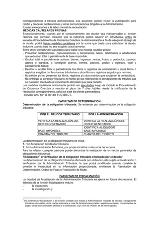 correspondientes a tributos administrados. Los acuerdos podrán incluir la autorización para
recibir y procesar declaraciones y otras comunicaciones dirigidas a la Administración.
Existen excepciones a la labor normal de recaudación.
MEDIDAS CAUTELARES PREVIAS
Excepcionalmente, cuando por el comportamiento del deudor sea indispensable o, existan
razones que permitan presumir que la cobranza podría devenir en infructuosa, antes de
iniciado el Procedimiento de Cobranza Coactiva, la Administración a fin de asegurar el pago de
la deuda, podrá trabar medidas cautelares por la suma que baste para satisfacer la deuda,
inclusive cuando ésta no sea exigible coactivamente.
Entre otros, constituyen supuestos para trabar una medida cautelar previa:
- Presentar declaraciones, comunicaciones o documentos falsos, falsificados o adulterados
que reduzcan total o parcialmente la base imponible;
- Ocultar total o parcialmente activos, bienes, ingresos, rentas, frutos o productos, pasivos,
gastos o egresos; o consignar activos, bienes, pasivos, gastos o egresos, total o
parcialmente falsos;
- Destruir u ocultar total o parcialmente los libros o registros de contabilidad u otros libros o
registros exigidos por las normas tributarias u otros libros o registros exigidos por normas.
- No exhibir y/o no presentar los libros, registros y/o documentos que sustenten la contabilidad.
- No entregar al acreedor tributario el monto de las retenciones o percepciones de tributos que
se hubieren efectuado al vencimiento del plazo que para hacerlo.
Las medidas cautelares únicamente podrán ser ejecutadas luego de iniciado el Procedimiento
de Cobranza Coactiva y vencido el plazo de 7 días hábiles desde la notificación de la
resolución correspondiente, salvo se trate de bienes perecederos.
- Revisar arts. 56° al 58° del TUO del CT.
FACULTAD DE DETERMINACIÓN
Determinación de la obligación tributaria: Se entiende por determinación de la obligación
tributaria:
POR EL DEUDOR TRIBUTARIO POR LA ADMINISTRACIÓN
VERIFICA LA REALIZACIÓN DEL
HECHO GENERADOR
VERIFICA LA REALIZACIÓN DEL
HECHO GENERADOR
IDENTIFICA AL DEUDOR
BASE IMPONIBLE BASE IMPONIBLE
CUANTÍA DEL TRIBUTO CUANTÍA DEL TRIBUTO
La determinación de la obligación tributaria se inicia:
1. Por declaración del deudor tributario.
2. Por la Administración Tributaria; por propia iniciativa o denuncia de terceros.
Para tal efecto, cualquier persona puede denunciar la realización de un hecho generador de
obligaciones tributarias.
Fiscalización
3
o verificación de la obligación tributaria efectuada por el deudor
La determinación de la obligación tributaria efectuada por el deudor está sujeta a fiscalización o
verificación por la Administración Tributaria, la que podrá modificarla cuando constate la
omisión o inexactitud en la información proporcionada, emitiendo la Resolución de
Determinación, Orden de Pago o Resolución de Multa.
FACULTAD DE FISCALIZACIÓN
La facultad de fiscalización de la Administración Tributaria se ejerce en forma discrecional. El
ejercicio de la función fiscalizadora incluye:
- la inspección
- la investigación y
3
Se entiende por fiscalización, a la revisión contable que realiza la Administración respecto de tributos y obligaciones
tributarias vinculadas, en la cual se interviene a nivel de declaraciones juradas, registros contables, comprobantes de
pago y otros libros contables (distinto a la verificación, cuyo nivel de revisión es de menor grado).
 