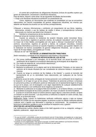 - el control del cumplimiento de obligaciones tributarias (incluso de aquellos sujetos que
gocen de inafectación, exoneración o beneficios tributarios).
Para tal efecto, dispone -entre otras- de las siguientes facultades discrecionales:
1. Exigir a los deudores tributarios la exhibición y/o presentación de:
- Libros, registros y/o documentos que sustenten la contabilidad y/o que se encuentren
relacionados con hechos susceptibles de generar obligaciones tributarias, los mismos que
deberán ser llevados de acuerdo con las normas correspondientes.
-
2.Requerir a terceros informaciones y exhibición y/o presentación de sus libros, registros,
documentos, emisión y uso de tarjetas de crédito o afines y correspondencia comercial
relacionada con hechos que determinen tributación.
3. Solicitar la comparecencia de los deudores o terceros.
4.Efectuar tomas de inventario de bienes.
5. Cuando se presuma la existencia de evasión tributaria podrá inmovilizar libros,
archivos, documentos, registros en general y bienes, de cualquier naturaleza
4
, por un período
no mayor de 5 días hábiles, prorrogables por otro igual; o efectuar incautaciones
5
de libros,
archivos, documentos, registros en general y bienes, de cualquier naturaleza, incluidos
programas informáticos y archivos en soporte magnético o similares, que guarden relación con
la realización de hechos susceptibles de generar obligaciones tributarias, por un plazo no
mayor de 45 días hábiles, prorrogables por 15 días.
- Revisar art. 62° del TUO del CT.
ACTOS DE LA ADMINISTRACIÓN TRIBUTARIA
Serán motivados y constarán en los respectivos instrumentos o documentos
FORMAS DE NOTIFICACIÓN DE LOS ACTOS
a) Por correo certificado o por mensajero, en el domicilio fiscal, con acuse de recibo o con
certificación de la negativa a la recepción efectuada por el encargado de la diligencia.
b) Por medio de sistemas de comunicación electrónicos.
6
c) Por constancia administrativa.
d) Mediante la publicación en la página web de la Administración Tributaria, en los casos de
extinción de la deuda tributaria por ser considerada de cobranza dudosa o recuperación
onerosa.
e) Cuando se tenga la condición de No Hallado o No Habido
7
o cuando el domicilio del
representante de un no domiciliado fuera desconocido, por cualquiera de las formas
siguientes:
1) Mediante acuse de recibo, entregado de manera personal o con certificación de la negativa a
la recepción, en el lugar en que se los ubique. Tratándose de personas jurídicas o empresas
sin personería jurídica, la notificación podrá ser efectuada con el representante legal en el lugar
en que se le ubique, con el encargado o con algún dependiente de cualquier establecimiento
del deudor tributario o con certificación de la negativa a la recepción.
2) Mediante la publicación en la página Web de la SUNAT o, en el Diario Oficial o, en el diario
de la localidad encargado de los avisos judiciales o de mayor circulación de dicha localidad.
f) Cuando en el domicilio fiscal no hubiera persona capaz alguna o estuviera cerrado, se fijará
un Cedulón en dicho domicilio. Los documentos a notificarse se dejarán en sobre cerrado, bajo
la puerta, en el domicilio fiscal.
Notificación Tácita: cuando no habiéndose verificado notificación alguna o ésta se hubiere
realizado sin cumplir con los requisitos legales, la persona a quien ha debido notificarse efectúa
cualquier acto o gestión que demuestre o suponga su conocimiento. Se considerará como
fecha de la notificación aquélla en que se practique el respectivo acto o gestión.
EFECTOS DE LAS NOTIFICACIONES
Las notificaciones surtirán efectos desde el día hábil siguiente al de su recepción, entrega o
depósito, publicación, según sea el caso.
4
En caso de SUNAT -y ADUANAS- el plazo de inmovilización será de 10 días hábiles, prorrogables por un plazo igual.
5
La Administración procederá a la incautación previa autorización del Juez Especializado en lo Penal, en el término de
24 horas, sin correr traslado a la otra parte.
6
A la fecha no se ha reglamentado. Para aplicar lo expuesto, la SUNAT debe establecer qué deudores tributarios
deberán fijar un correo electrónico para efecto de la notificación por este medio.
7
En páginas posteriores se explica éstos conceptos.
 