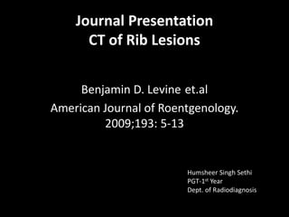 Journal Presentation
CT of Rib Lesions
Benjamin D. Levine et.al
American Journal of Roentgenology.
2009;193: 5-13
Humsheer Singh Sethi
PGT-1st Year
Dept. of Radiodiagnosis
 