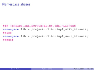 Namespace aliases
#if THREADS_ARE_SUPPORTED_ON_THE_PLATFORM
namespace lib = project ::lib:: impl_with_threads ;
#else
namespace lib = project ::lib:: impl_wout_threads ;
#endif
David Barina C/C++ tricks April 13, 2018 10 / 59
 
