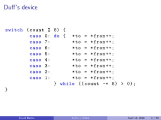Duﬀ’s device
switch (count % 8) {
case 0: do { *to = *from ++;
case 7: *to = *from ++;
case 6: *to = *from ++;
case 5: *to = *from ++;
case 4: *to = *from ++;
case 3: *to = *from ++;
case 2: *to = *from ++;
case 1: *to = *from ++;
} while (( count -= 8) > 0);
}
David Barina C/C++ tricks April 13, 2018 2 / 59
 