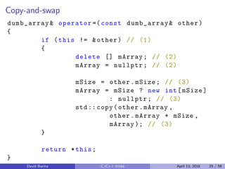Copy-and-swap
dumb_array& operator =( const dumb_array& other)
{
if (this != &other) // (1)
{
delete [] mArray; // (2)
mArray = nullptr; // (2)
mSize = other.mSize; // (3)
mArray = mSize ? new int[mSize]
: nullptr; // (3)
std:: copy(other.mArray ,
other.mArray + mSize ,
mArray ); // (3)
}
return *this;
}
David Barina C/C++ tricks April 13, 2018 25 / 59
 