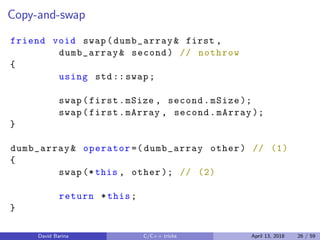 Copy-and-swap
friend void swap(dumb_array& first ,
dumb_array& second) // nothrow
{
using std:: swap;
swap(first.mSize , second.mSize );
swap(first.mArray , second.mArray );
}
dumb_array& operator =( dumb_array other) // (1)
{
swap (*this , other ); // (2)
return *this;
}
David Barina C/C++ tricks April 13, 2018 26 / 59
 