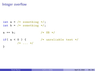 Integer overﬂow
int a = /* something */;
int b = /* something */;
a += b; /* UB */
if( a < 0 ) { /* unreliable test */
/* ... */
}
David Barina C/C++ tricks April 13, 2018 30 / 59
 