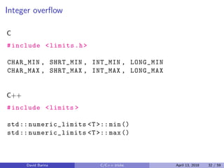 Integer overﬂow
C
#include <limits.h>
CHAR_MIN , SHRT_MIN , INT_MIN , LONG_MIN
CHAR_MAX , SHRT_MAX , INT_MAX , LONG_MAX
C++
#include <limits >
std:: numeric_limits <T>:: min()
std:: numeric_limits <T>:: max()
David Barina C/C++ tricks April 13, 2018 32 / 59
 