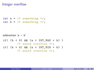 Integer overﬂow
int a = /* something */;
int b = /* something */;
subtraction ‘a - b‘
if( (b < 0) && (a > INT_MAX + b) )
/* would overflow */;
if( (b > 0) && (a < INT_MIN + b) )
/* would overflow */;
David Barina C/C++ tricks April 13, 2018 34 / 59
 
