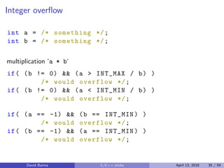 Integer overﬂow
int a = /* something */;
int b = /* something */;
multiplication ‘a * b‘
if( (b != 0) && (a > INT_MAX / b) )
/* would overflow */;
if( (b != 0) && (a < INT_MIN / b) )
/* would overflow */;
if( (a == -1) && (b == INT_MIN) )
/* would overflow */;
if( (b == -1) && (a == INT_MIN) )
/* would overflow */;
David Barina C/C++ tricks April 13, 2018 35 / 59
 