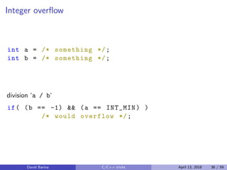 Integer overﬂow
int a = /* something */;
int b = /* something */;
division ‘a / b‘
if( (b == -1) && (a == INT_MIN) )
/* would overflow */;
David Barina C/C++ tricks April 13, 2018 36 / 59
 