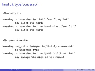 Implicit type conversion
-Wconversion
warning: conversion to ‘int’ from ‘long int’
may alter its value
warning: conversion to ‘unsigned char’ from ‘int’
may alter its value
-Wsign-conversion
warning: negative integer implicitly converted
to unsigned type
warning: conversion to ‘unsigned int’ from ‘int’
may change the sign of the result
David Barina C/C++ tricks April 13, 2018 44 / 59
 