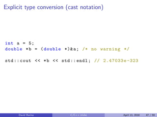 Explicit type conversion (cast notation)
int a = 5;
double *b = (double *)&a; /* no warning */
std:: cout << *b << std:: endl; // 2.47033e -323
David Barina C/C++ tricks April 13, 2018 47 / 59
 
