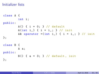 Initializer lists
class A {
int i;
public:
A() { i = 0; } // default
A(int i_) { i = i_; } // init
A& operator =(int i_) { i = i_; } // init
};
class B {
A a;
public:
B() { a = 3; } // default , init
};
David Barina C/C++ tricks April 13, 2018 52 / 59
 