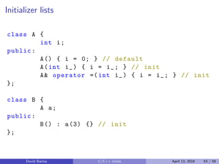 Initializer lists
class A {
int i;
public:
A() { i = 0; } // default
A(int i_) { i = i_; } // init
A& operator =(int i_) { i = i_; } // init
};
class B {
A a;
public:
B() : a(3) {} // init
};
David Barina C/C++ tricks April 13, 2018 53 / 59
 