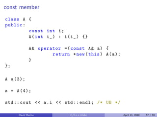 const member
class A {
public:
const int i;
A(int i_) : i(i_) {}
A& operator =( const A& a) {
return *new(this) A(a);
}
};
A a(3);
a = A(4);
std:: cout << a.i << std:: endl; /* UB */
David Barina C/C++ tricks April 13, 2018 57 / 59
 