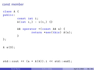 const member
class A {
public:
const int i;
A(int i_) : i(i_) {}
A& operator =( const A& a) {
return *new(this) A(a);
}
};
A a(3);
std:: cout << (a = A(4)).i << std:: endl;
David Barina C/C++ tricks April 13, 2018 58 / 59
 
