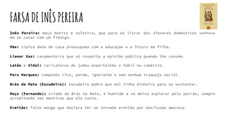 FARSADEINÊSPEREIRA
Inês Pereira: moça bonita e solteira, que para se livrar dos afazeres domésticos sonhava
em se casar com um fidalgo.
Mãe: típica dona de casa preocupada com a educação e o futuro da filha.
Lianor Vaz: casamenteira que só respeita a opinião pública quando lhe convém.
Latão e Vidal: caricaturas do judeu espertalhão e hábil no comércio.
Pero Marques: camponês rico, porém, ignorante e sem nenhum traquejo social.
Brás da Mata (Escudeiro): escudeiro pobre que mal tinha dinheiro para se sustentar.
Moço (Fernando): criado de Brás da Mata, é humilde e se deixa explorar pelo patrão, sempre
acreditando nas mentiras que ele conta.
Ermitão: falso monge que declara ter se tornado ermitão por desilusão amorosa.
 