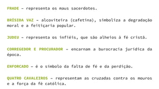 FRADE – representa os maus sacerdotes.
BRÍSIDA VAZ – alcoviteira (cafetina), simboliza a degradação
moral e a feitiçaria popular.
JUDEU – representa os infiéis, que são alheios à fé cristã.
CORREGEDOR E PROCURADOR – encarnam a burocracia jurídica da
época.
ENFORCADO – é o símbolo da falta de fé e da perdição.
QUATRO CAVALEIROS – representam as cruzadas contra os mouros
e a força da fé católica.
 