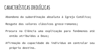CARACTERÍSTICASIDEOLÓGICAS
Abandono da subordinação absoluta à Igreja Católica;
Resgate dos valores clássicos greco-romanos;
Procura na Ciência uma explicação para fenômenos até
então atribuídos a Deus;
Afirmação da capacidade do indivíduo em controlar seu
próprio destino.
 