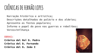 CRÔNICASDEFERNÃOLOPES
Narração histórica e artística;
Descrições detalhadas do palácio e das aldeias;
Apresenta as festas populares;
Informa o papel do povo nas guerras e rebeliões;
Verossimilhança
OBRAS:
Crônica del Rei D. Pedro
Crônica del D. Fernando
Crônica del D. João I
 