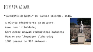 POESIAPALACIANA
“CANCIONEIRO GERAL” DE GARCIA RESENDE, 1516.
A música dissocia-se da palavra;
Amor com intimidade;
Geralmente usavam redondilhas maiores;
Usavam uma linguagem elaborada;
1000 poemas de 300 autores.
 