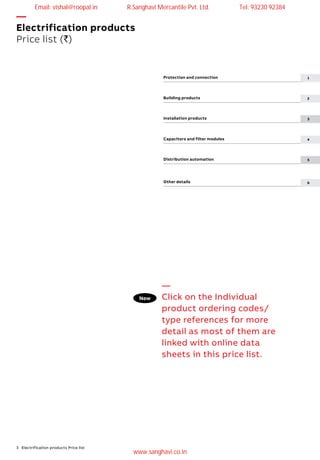3 Electrification products Price list
Protection and connection
Building products	
Installation products	
Capacitors and filter modules
Distribution automation
Other details	
—
Electrification products
Price list (`)
—
Click on the Individual
product ordering codes/
type references for more
detail as most of them are
linked with online data
sheets in this price list.
1
2
3
4
5
6
New
Email: vishal@roopal.in R.Sanghavi Mercantile Pvt. Ltd. Tel: 93230 92384
www.sanghavi.co.in
 