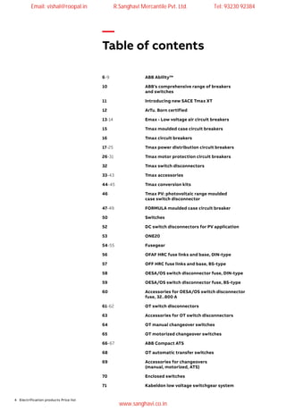 4 Electrification products Price list
—
Table of contents
6-9	 ABB Ability™
10 	 ABB’s comprehensive range of breakers
and switches
11 	 Introducing new SACE Tmax XT
12 	 ArTu. Born certified
13-14	 Emax - Low voltage air circuit breakers
15	 Tmax moulded case circuit breakers
16	 Tmax circuit breakers
17-25	 Tmax power distribution circuit breakers
26-31	 Tmax motor protection circuit breakers
32	 Tmax switch disconnectors
33-43	 Tmax accessories
44-45	 Tmax conversion kits
46	 Tmax PV: photovoltaic range moulded
case switch disconnector
47-49	 FORMULA moulded case circuit breaker
50	Switches
52	 DC switch disconnectors for PV application
53	ONE20
54-55	Fusegear
56	 OFAF HRC fuse links and base, DIN-type
57	 OFF HRC fuse links and base, BS-type
58	 OESA/OS switch disconnector fuse, DIN-type
59	 OESA/OS switch disconnector fuse, BS-type	
60	 Accessories for OESA/OS switch disconnector
fuse, 32..800 A
61-62	 OT switch disconnectors
63	 Accessories for OT switch disconnectors
64	 OT manual changeover switches
65	 OT motorized changeover switches
66-67	 ABB Compact ATS
68	 OT automatic transfer switches
69	 Accessories for changeovers
(manual, motorized, ATS)
70	 Enclosed switches
71	 Kabeldon low voltage switchgear system
Email: vishal@roopal.in R.Sanghavi Mercantile Pvt. Ltd. Tel: 93230 92384
www.sanghavi.co.in
 