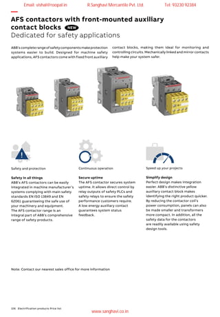 106 Electrification products Price list
—
AFS contactors with front-mounted auxiliary
contact blocks
Dedicated for safety applications
Safety and protection
Safety in all things
ABB’s AFS contactors can be easily
integrated in machine manufacturer’s
systems complying with main safety
standards EN ISO 13849 and EN
62061 guaranteeing the safe use of
your machinery and equipment.
The AFS contactor range is an
integral part of ABB’s comprehensive
range of safety products.
Continuous operation
Secure uptime
The AFS contactor secures system
uptime. It allows direct control by
relay outputs of safety PLCs and
safety relays to ensure the safety
performance customers require.
A low energy auxiliary contact
guarantees system status
feedback.
Speed up your projects
Simplify design
Perfect design makes integration
easier. ABB’s distinctive yellow
auxiliary contact block makes
identifying the right product quicker.
By reducing the contactor coil’s
power consumption, panels can also
be made smaller and transformers
more compact. In addition, all the
safety data for the contactors
are readily available using safety
design tools.
ABB’scompleterangeofsafetycomponentsmakeprotection
systems easier to build. Designed for machine safety
applications, AFS contactors come with fixed front auxiliary
Note: Contact our nearest sales office for more information
NEW
contact blocks, making them ideal for monitoring and
controlling circuits. Mechanically linked and mirror contacts
help make your system safer.
Email: vishal@roopal.in R.Sanghavi Mercantile Pvt. Ltd. Tel: 93230 92384
www.sanghavi.co.in
 
