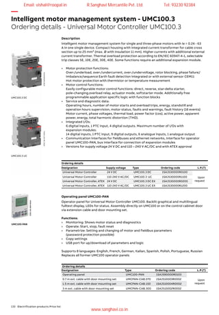 133 Electrification products Price list
—
Intelligent motor management system - UMC100.3
Ordering details - Universal Motor Controller UMC100.3
Intelligent motor management system for single and three-phase motors with Ie = 0.24 - 63
A in one single device. Compact housing with integrated current transformer for cable cross
section up to 25 mm² (max. Ø with Insulation 11 mm). Higher currents with additional external
current transformer. Thermal overload protection according to EN/IEC 60947-4-1, selectable
trip classes 5E, 10E, 20E, 30E, 40E. Some functions require an additional expansion module.
•	 Motor protection functions:
	 Over-/underload, over-/undercurrent, over-/undervoltage, rotor blocking, phase failure/
	 imbalance/sequence Earth fault detection integrated or with external sensor CEM11
	 Hot motor protection with thermistor or temperature measurement
•	 Motor control functions:
	 Easily configurable motor control functions: direct, reverse, star-delta starter,
	 pole-changing,overload relay, actuator mode, softstarter mode. Additionally free 		
	 programmable application specific logic with function blocks
•	 Service and diagnostic data:
	 Operating hours, number of motor starts and overload trips, energy, standstill and
	 operation hours supervision, motor status, faults and warnings, fault history (16 events)
	 Motor current, phase voltages, thermal load, power factor (cos), active power, apparent
	 power, energy, total harmonic distortion (THD).
•	 Integrated I/Os:
	 6 digital inputs, 1 PTC input, 4 digital outputs. Maximum number of I/Os with
	 expansion modules:
	 14 digital inputs, 1 PTC input, 9 digital outputs, 6 analogue inputs, 1 analogue output
•	 Communication interfaces for fieldbuses and ethernet networks, Interface for operator
	 panel UMC100-PAN, bus interface for connection of expansion modules
•	 Versions for supply voltage 24 V DC and 110 – 240 V AC/DC and with ATEX approval
Description
UMC100.3 DC
UMC100.3 UC
2CDC341006V00142CDC341007V0014
Ordering details
Designation Supply voltage Type Ordering code L.P.(`)
Universal Motor Controller 24 V DC UMC100.3 DC 1SAJ530000R0100
Upon
request
Universal Motor Controller 110-240 V AC/DC UMC100.3 UC 1SAJ530000R1100
Universal Motor Controller, ATEX 24 V DC UMC100.3 DC EX 1SAJ530000R0200
Universal Motor Controller, ATEX 110-240 V AC/DC UMC100.3 UC EX 1SAJ530000R1200
Operator panel for Universal Motor Controller UMC100. Backlit graphical and multilingual
fulltext display, LEDs for status. Assembly directly on UMC100 or on the control cabinet door
via extension cable and door mounting set.
Functions:
•	 Monitoring: Shows motor status and diagnostics
•	 Operate: Start, stop, fault reset
•	 Parametrize: Setting and changing of motor and fieldbus parameters
	 (password protection possible)
•	 Copy settings
•	 USB port for up/download of parameters and logic
Supports 8 languages: English, French, German, Italian, Spanish, Polish, Portuguese, Russian
Replaces all former UMC100 operator panels
Operating panel UMC100-PAN
UMC100-PAN
2CDC341008V0014
Ordering details
Designation Type Ordering code L.P.(`)
Operating panel UMC100-PAN 1SAJ590000R0103
Upon
request
0.7 m ext. cable with door mounting set UMCPAN-CAB.070 1SAJ510003R0002
1.5 m ext. cable with door mounting set UMCPAN-CAB.150 1SAJ510004R0002
3 m ext. cable with door mounting set UMCPAN-CAB.300 1SAJ510002R0002
Email: vishal@roopal.in R.Sanghavi Mercantile Pvt. Ltd. Tel: 93230 92384
www.sanghavi.co.in
 