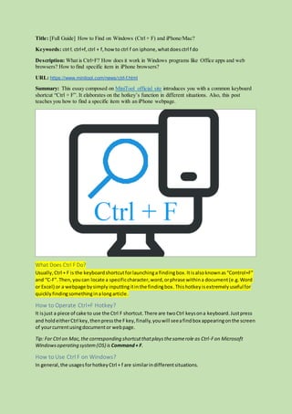 Title: [Full Guide] How to Find on Windows (Ctrl + F) and iPhone/Mac?
Keywords: ctrl f, ctrl+f,ctrl + f,howto ctrl f on iphone,whatdoesctrl f do
Description: What is Ctrl+F? How does it work in Windows programs like Office apps and web
browsers? How to find specific item in iPhone browsers?
URL: https://www.minitool.com/news/ctrl-f.html
Summary: This essay composed on MiniTool official site introduces you with a common keyboard
shortcut “Ctrl + F”. It elaborates on the hotkey’s function in different situations. Also, this post
teaches you how to find a specific item with an iPhone webpage.
What Does Ctrl F Do?
Usually,Ctrl + F is the keyboardshortcutforlaunchinga findingbox.Itisalsoknownas“Control+F”
and “C-F”.Then,youcan locate a specificcharacter,word,orphrase withina document(e.g.Word
or Excel) or a webpage bysimply inputtingitinthe findingbox.Thishotkey isextremelyusefulfor
quickly findingsomethinginalongarticle.
How to Operate Ctrl+F Hotkey?
It isjust a piece of cake to use the Ctrl F shortcut.There are twoCtrl keysona keyboard.Justpress
and holdeitherCtrl key,thenpressthe Fkey,finally,youwill seeafindbox appearingonthe screen
of yourcurrentusingdocumentor webpage.
Tip: For Ctrl on Mac,the corresponding shortcutthatplaysthesamerole as Ctrl-Fon Microsoft
Windowsoperating system(OS) is Command+ F.
How to Use Ctrl F on Windows?
In general,the usagesforhotkeyCtrl + f are similarindifferentsituations.
 