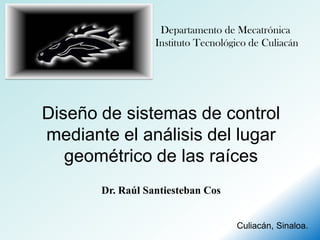 Departamento de Mecatrónica
                  Instituto Tecnológico de Culiacán




Diseño de sistemas de control
mediante el análisis del lugar
   geométrico de las raíces
       Dr. Raúl Santiesteban Cos


                                    Culiacán, Sinaloa.
 