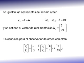 se igualan los coeficientes del mismo orden

            ke1  1  6            2ke1  ke 2  5  10
                                               7 
y se obtiene el vector de realimentación K e  
                                                 29 
                                                

La ecuación para el observador de orden completo

                  ~1   1 1  ~1  0  7 
                   
                   x              x
                 ~   
                               ~   1u  29 y
                  x2   3 2  x2     
 