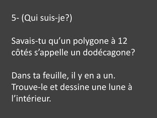 5- (Qui suis-je?)Savais-tu qu’un polygone à 12 côtés s’appelle un dodécagone?Dans ta feuille, il y en a un. Trouve-le et dessine une lune à l’intérieur.