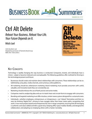 MMMM DD, YYYY
Business Book Summaries® • MMMM DD, YYYY • Copyright © 2017 EBSCO Publishing Inc. • www.ebscohost.com • All Rights Reserved	 1
Ctrl Alt Delete
Reboot Your Business. Reboot Your Life.
Your Future Depends on It.
Mitch Joel
©2013 By Mitch Joel
Adapted by permission of Hachette Book Group
ISBN: 978-1-4555-2330-6
Key Concepts
Technology is rapidly changing the way business is conducted. Companies, brands, and individuals have a
choice—adapt or become irrelevant and unemployable. The following guidelines offer methods for thriving in
the technological present and future:
•	 Businesses should create and maintain direct relationships with consumers. These relationships can be es-
tablished by using data, media channels, and numerous online platforms.
•	 All marketing should be utilitarianism marketing. Brand marketing must provide consumers with useful,
valuable, and innovative tools they can consistently use.
•	 Marketing should embrace the use of both passive and active media.
•	 Companies need to analyze big data and use it in both linear and circular forms to engage with consumers.
•	 Branding and targeted marketing must offer intuitive, context-awaresystems designed for a universal screen.
•	 Individuals—whether employees, entrepreneurs, or intrapreneurs—can “reboot” themselves and their ca-
reers by thinking “digital first”; striving to have squiggly rather than linear career paths; recognizing that
work is now more project-based and entrepreneurial, even in large companies; ensuring that all messaging
is authentic and value-added and tells a good story; keeping office space mobile, flexible, and designed for
collaboration; and adopting (or employing others with) a hacker mentality.
 