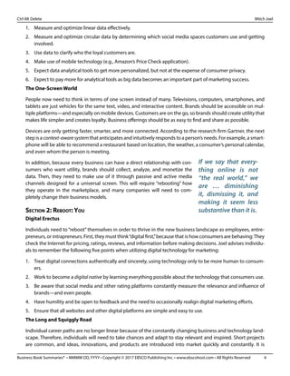 Business Book Summaries® • MMMM DD, YYYY • Copyright © 2017 EBSCO Publishing Inc. • www.ebscohost.com • All Rights Reserved	 4
Ctrl Alt Delete											 Mitch Joel
1.	 Measure and optimize linear data effectively.
2.	 Measure and optimize circular data by determining which social media spaces customers use and getting
involved.
3.	 Use data to clarify who the loyal customers are.
4.	 Make use of mobile technology (e.g., Amazon’s Price Check application).
5.	 Expect data analytical tools to get more personalized, but not at the expense of consumer privacy.
6.	 Expect to pay more for analytical tools as big data becomes an important part of marketing success.
The One-Screen World
People now need to think in terms of one screen instead of many. Televisions, computers, smartphones, and
tablets are just vehicles for the same text, video, and interactive content. Brands should be accessible on mul-
tiple platforms—and especially on mobile devices. Customers are on the go, so brands should create utility that
makes life simpler and creates loyalty. Business offerings should be as easy to find and share as possible.
Devices are only getting faster, smarter, and more connected. According to the research firm Gartner, the next
step is a context-awaresystem that anticipates and intuitively responds to a person’s needs. For example, a smart-
phone will be able to recommend a restaurant based on location, the weather, a consumer’s personal calendar,
and even whom the person is meeting.
In addition, because every business can have a direct relationship with con-
sumers who want utility, brands should collect, analyze, and monetize the
data. Then, they need to make use of it through passive and active media
channels designed for a universal screen. This will require “rebooting” how
they operate in the marketplace, and many companies will need to com-
pletely change their business models.
Section 2: Reboot: You
Digital Erectus
Individuals need to “reboot” themselves in order to thrive in the new business landscape as employees, entre-
preneurs, or intrapreneurs. First, they must think“digital first,”because that is how consumers are behaving:They
check the Internet for pricing, ratings, reviews, and information before making decisions. Joel advises individu-
als to remember the following five points when utilizing digital technology for marketing:
1.	 Treat digital connections authentically and sincerely, using technology only to be more human to consum-
ers.
2.	 Work to become a digital native by learning everything possible about the technology that consumers use.
3.	 Be aware that social media and other rating platforms constantly measure the relevance and influence of
brands—and even people.
4.	 Have humility and be open to feedback and the need to occasionally realign digital marketing efforts.
5.	 Ensure that all websites and other digital platforms are simple and easy to use.
The Long and Squiggly Road
Individual career paths are no longer linear because of the constantly changing business and technology land-
scape. Therefore, individuals will need to take chances and adapt to stay relevant and inspired. Short projects
are common, and ideas, innovations, and products are introduced into market quickly and constantly. It is
If we say that every-
thing online is not
“the real world,” we
are … diminishing
it, dismissing it, and
making it seem less
substantive than it is.
 
