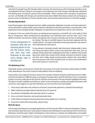 Business Book Summaries® • MMMM DD, YYYY • Copyright © 2017 EBSCO Publishing Inc. • www.ebscohost.com • All Rights Reserved	 5
Ctrl Alt Delete											 Mitch Joel
important for people to go after big ideas before someone else does because with technology, big ideas can be
accomplished with less. Taking on new projects and making big and small changes will help keep individuals
from feeling stuck. It is okay for a person to be incompatible—that is, someone who is disruptive, revolutionary,
an artist, comfortable with change, and sometimes even alone. Rather than being constant and unchanging, a
person’s career should balance interest, attention span, and work that needs to be done. It should be squiggly.
The New Way We Work
Great things happen when divergent opinions collide and people collaborate, innovate, and create opportuni-
ties for themselves. Unfortunately, many companies still adhere to hierarchy, procedures, and restrictions. Their
expectations have changed, though: Employees are expected to be intrapreneurs and“on call”at all times.
To advance in this new world of business, an individual must experience a mindshift. He or she needs to think
like an entrepreneur. Many entrepreneurial organizations and individuals have common traits, such as the
ability to embrace new business models and operate with a business mentality, yet not lose an entrepreneur-
ial mindset. The idea of work/life balance has also been replaced with the
“healthy blend”—the right combination of work, personal time, and commu-
nity involvement for each person.
To stay relevant, individuals should make themselves indispensable in every
new thing and explore what it means to be doing their best work. Such an
attitude will also keep them challenged and excited. In addition, they should
take action rather than sit back, think critically, and inject an element of play
into their work. Finally, people should evaluate whether their work reflects
their true purpose. One’s work should be one’s art; that is, the manifestation
of the work a person is meant to do.
The Marketing of You
Individuals, brands, and businesses should all communicate and market themselves authentically and differ-
ently, depending on the active or passive media platform they are targeting.
Social media is not simply one format or channel. For example,YouTube, Facebook, and Pinterest all serve differ-
ent kinds of audiences in different ways, so one type of message will not work for all of them. First, it is important
to figure out how to add value to the channel, and then communicate in the way that best highlights that value.
The goal is to build credibility and influence, which can be achieved by creating meaningful interactions with
consumers. Joel suggests six ways that individuals can communicate more meaningfully:
1.	 Find a way to add value and connect to consumers’social media experience, instead of interrupting it.
2.	 Make marketing messages relevant and personal, not“spammy.”
3.	 Be authentic and likeable when pitching a client or customer.
4.	 Focus on human interaction, and avoid automation tools.
5.	 Foster influence instead of worrying about how many people one is reaching.
6.	 Ensure the content tells a fascinating, relevant story.
Work the Space
The concept of workspace has changed significantly, since for many the“office”is wherever the laptop is. Digitiza-
tion has broken down silos and is causing both companies and individuals to create optimal work environments.
Workspace should be open, bright, and designed so that continuous creativity and collaboration are possible.
A true entrepreneur is
someone who has an
uncanny desire to cre-
ate the future; some-
one who sees inef-
ficiencies in the work
we’re doing—day in
and day out.
 