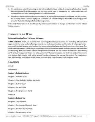 Business Book Summaries® • MMMM DD, YYYY • Copyright © 2017 EBSCO Publishing Inc. • www.ebscohost.com • All Rights Reserved	 7
Ctrl Alt Delete											 Mitch Joel
5.	 It is vital to keep up with technology to stay relevant, but it should not be all-consuming.Technology should
be used to make life and work easier, but it should not be used 24 hours a day. It is important to have real
conversations and make meaningful face-to-face connections.
6.	 Virtual and digital goods create opportunities for all kinds of businesses and create new job descriptions.
For example, even if a product is physical, a company can take advantage of the market by teaming up with
a retailer that sells virtual products and cross-promote.
In the end, the narrative is all about longevity. Business will continue to change, and therefore need to reboot
to stay relevant.
Features of the Book
Estimated Reading Time: 5–6 hours, 288 pages
In Ctrl Alt Delete, Mitch Joel examines how technology has changed business and marketing. It has created
opportunities for large and small companies and even individuals to adapt and thrive by developing an entre-
preneurial mindset. Because of technology, the entire marketplace has evolved and is continuing to change.The
book would be relevant to both large companies and small businesses as well as individuals who are interested
in “rebooting” their own careers with an entrepreneurial mindset. The first section of the book is a marketing
guide for businesses, while the second is focused on individual career success and strategies for business owners
and startups. Each chapter ends with a series of numbered lessons that sum up the content. The chapters are
best read in order, as each topic builds on the next and often circles back to points explored earlier.
Contents
Prelude
Introduction
Section 1. Reboot: Business
Chapter 1. From Me to You
Chapter 2. Give Me Utility (Or Give Me Death)
Chapter 3. Built to Touch
Chapter 4. Sex with Data
Chapter 5. The One-Screen World
Interlude
Section 2. Reboot: You
Chapter 6. Digital Erectus
Chapter 7. The Long and Squiggly Road
Chapter 8. The New Way We Work
Chapter 9. The Marketing of You
 