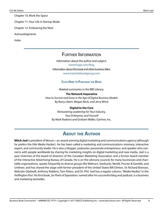 Business Book Summaries® • MMMM DD, YYYY • Copyright © 2017 EBSCO Publishing Inc. • www.ebscohost.com • All Rights Reserved	 8
Ctrl Alt Delete											 Mitch Joel
Chapter 10. Work the Space
Chapter 11. Your Life in Startup Mode
Chapter 12. Embracing the Next
Acknowledgments
Index
Further Information
Information about the author and subject:
twistimage.com/blog
Informationaboutthisbookandotherbusinesstitles:
www.hachettebookgroup.com
Click Here to Purchase the Book
Related summaries in the BBS Library:
The Network Imperative
How to Survive and Grow in the Age of Digital Business Models
By Barry Libert, Megan Beck, and Jerry Wind
Digital to the Core
Remastering Leadership for Your Industry,
Your Enterprise, and Yourself
By Mark Raskino and Graham Waller, Gartner, Inc.
About the Author
Mitch Joel is president of Mirum—an award-winning digital marketing and communications agency (although
he prefers the title Media Hacker). He has been called a marketing and communications visionary, interactive
expert, and community leader. He is also a blogger, podcaster, passionate entrepreneur, and speaker who con-
nects with people worldwide by sharing his marketing insights on digital marketing and new media. Joel is a
past chairman of the board of directors of the Canadian Marketing Association and a former board member
of the Interactive Advertising Bureau of Canada. He is on the advisory councils for many businesses and chari-
table organizations, speaks frequently to diverse groups like Walmart, Starbucks, Nestlé, Procter & Gamble, and
Unilever, and has shared the stage with former president of the United States Bill Clinton, Sir Richard Branson,
Malcolm Gladwell, Anthony Robbins, Tom Peters, and Dr. Phil. Joel has a regular column, “Media Hacker,” in the
Huffington Post. His first book, Six Pixels of Separation, named after his successful blog and podcast, is a business
and marketing bestseller.
 